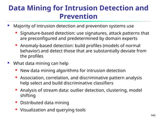 940
Data Mining for Intrusion Detection and
Prevention
 Majority of intrusion detection and prevention systems use
 Signature-based detection: use signatures, attack patterns that
are preconfigured and predetermined by domain experts
 Anomaly-based detection: build profiles (models of normal
behavior) and detect those that are substantially deviate from
the profiles
 What data mining can help
 New data mining algorithms for intrusion detection
 Association, correlation, and discriminative pattern analysis
help select and build discriminative classifiers
 Analysis of stream data: outlier detection, clustering, model
shifting
 Distributed data mining
 Visualization and querying tools
 