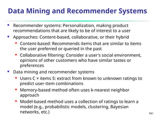 941
Data Mining and Recommender Systems
 Recommender systems: Personalization, making product
recommendations that are likely to be of interest to a user
 Approaches: Content-based, collaborative, or their hybrid
 Content-based: Recommends items that are similar to items
the user preferred or queried in the past
 Collaborative filtering: Consider a user's social environment,
opinions of other customers who have similar tastes or
preferences
 Data mining and recommender systems
 Users C × items S: extract from known to unknown ratings to
predict user-item combinations
 Memory-based method often uses k-nearest neighbor
approach
 Model-based method uses a collection of ratings to learn a
model (e.g., probabilistic models, clustering, Bayesian
networks, etc.)
 