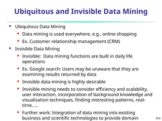 943
Ubiquitous and Invisible Data Mining
 Ubiquitous Data Mining
 Data mining is used everywhere, e.g., online shopping
 Ex. Customer relationship management (CRM)
 Invisible Data Mining
 Invisible: Data mining functions are built in daily life
operations
 Ex. Google search: Users may be unaware that they are
examining results returned by data
 Invisible data mining is highly desirable
 Invisible mining needs to consider efficiency and scalability,
user interaction, incorporation of background knowledge and
visualization techniques, finding interesting patterns, real-
time, …
 Further work: Integration of data mining into existing
business and scientific technologies to provide domain-
 