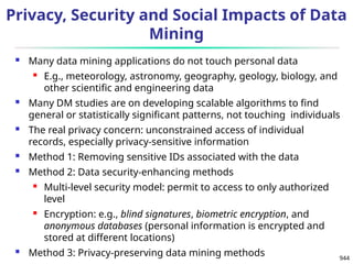944
Privacy, Security and Social Impacts of Data
Mining
 Many data mining applications do not touch personal data
 E.g., meteorology, astronomy, geography, geology, biology, and
other scientific and engineering data
 Many DM studies are on developing scalable algorithms to find
general or statistically significant patterns, not touching individuals
 The real privacy concern: unconstrained access of individual
records, especially privacy-sensitive information
 Method 1: Removing sensitive IDs associated with the data
 Method 2: Data security-enhancing methods
 Multi-level security model: permit to access to only authorized
level
 Encryption: e.g., blind signatures, biometric encryption, and
anonymous databases (personal information is encrypted and
stored at different locations)
 Method 3: Privacy-preserving data mining methods
 