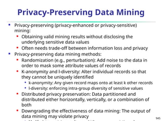 945
Privacy-Preserving Data Mining
 Privacy-preserving (privacy-enhanced or privacy-sensitive)
mining:
 Obtaining valid mining results without disclosing the
underlying sensitive data values
 Often needs trade-off between information loss and privacy
 Privacy-preserving data mining methods:
 Randomization (e.g., perturbation): Add noise to the data in
order to mask some attribute values of records
 K-anonymity and l-diversity: Alter individual records so that
they cannot be uniquely identified

k-anonymity: Any given record maps onto at least k other records

l-diversity: enforcing intra-group diversity of sensitive values
 Distributed privacy preservation: Data partitioned and
distributed either horizontally, vertically, or a combination of
both
 Downgrading the effectiveness of data mining: The output of
data mining may violate privacy
 