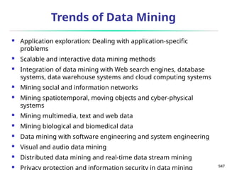 947
Trends of Data Mining
 Application exploration: Dealing with application-specific
problems
 Scalable and interactive data mining methods
 Integration of data mining with Web search engines, database
systems, data warehouse systems and cloud computing systems
 Mining social and information networks
 Mining spatiotemporal, moving objects and cyber-physical
systems
 Mining multimedia, text and web data
 Mining biological and biomedical data
 Data mining with software engineering and system engineering
 Visual and audio data mining
 Distributed data mining and real-time data stream mining
 Privacy protection and information security in data mining
 