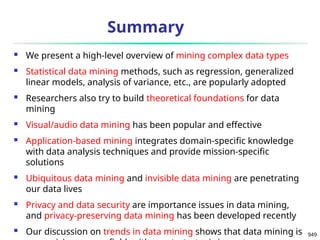 949
Summary
 We present a high-level overview of mining complex data types
 Statistical data mining methods, such as regression, generalized
linear models, analysis of variance, etc., are popularly adopted
 Researchers also try to build theoretical foundations for data
mining
 Visual/audio data mining has been popular and effective
 Application-based mining integrates domain-specific knowledge
with data analysis techniques and provide mission-specific
solutions
 Ubiquitous data mining and invisible data mining are penetrating
our data lives
 Privacy and data security are importance issues in data mining,
and privacy-preserving data mining has been developed recently
 Our discussion on trends in data mining shows that data mining is
 