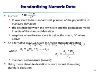 95
Standardizing Numeric Data
 Z-score:
 X: raw score to be standardized, μ: mean of the population, σ:
standard deviation
 the distance between the raw score and the population mean
in units of the standard deviation
 negative when the raw score is below the mean, “+” when
above
 An alternative way: Calculate the mean absolute deviation
where
 standardized measure (z-score):
 Using mean absolute deviation is more robust than using
standard deviation
.
)
...
2
1
1
nf
f
f
f
x
x
(x
n
m 



|)
|
...
|
|
|
(|
1
2
1 f
nf
f
f
f
f
f
m
x
m
x
m
x
n
s 






f
f
if
if s
m
x
z





 x
z
 