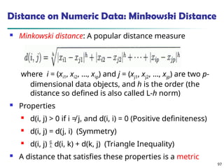 97
Distance on Numeric Data: Minkowski Distance
 Minkowski distance: A popular distance measure
where i = (xi1, xi2, …, xip) and j = (xj1, xj2, …, xjp) are two p-
dimensional data objects, and h is the order (the
distance so defined is also called L-h norm)
 Properties
 d(i, j) > 0 if i ≠ j, and d(i, i) = 0 (Positive definiteness)
 d(i, j) = d(j, i) (Symmetry)
 d(i, j)  d(i, k) + d(k, j) (Triangle Inequality)
 A distance that satisfies these properties is a metric
 