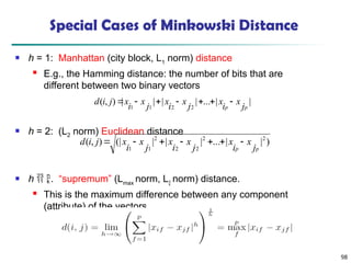 98
Special Cases of Minkowski Distance
 h = 1: Manhattan (city block, L1
norm) distance
 E.g., the Hamming distance: the number of bits that are
different between two binary vectors
 h = 2: (L2 norm) Euclidean distance
 h  . “supremum” (Lmax
norm, L
norm) distance.
 This is the maximum difference between any component
(attribute) of the vectors
)
|
|
...
|
|
|
(|
)
,
( 2
2
2
2
2
1
1 p
p j
x
i
x
j
x
i
x
j
x
i
x
j
i
d 






|
|
...
|
|
|
|
)
,
(
2
2
1
1 p
p j
x
i
x
j
x
i
x
j
x
i
x
j
i
d 






 