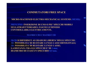 COMMUTATORI FREE SPACECOMMUTATORI FREE SPACE
MICRO-MACHINED ELECTRO-MECHANICAL SYSTEMS (MEMS);
PRINCIPIO: INSERZIONE DI UNO O PIU’ SPECCHI MOBILI
SULLATRAIETTORIADEL FASCIO LUMINOSO
CONTROLLABILI ELETTRICAMENTE.
MATRICI 3D E MATRICI 2D
3D/2D SI RIFERISCE AI GRADI DI LIBERTA’ DEGLI SPECCHI:
3D: POSSIBILITA’ DI RUOTARE LUNGO 2 ASSI ORTOGONALI;
2D: POSSIBILITA’ DI RUOTARE LUNGO 1 ASSE;
LA DISTANZA TRA GLI SPECCHI E’ DI 1 mm;
DIAMETRO DI CIASCUN SPECCHIO 0.5 mm.
 