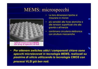 MEMS: microspecchi
• Le loro dimensioni tipiche si
misurano in micron
• più sensibili alle forze atomiche e
alle tensioni superficiali che alla
gravità o all’inerzia
• combinano circuiteria elettronica
con strutture meccaniche
• Per ottenere switches ottici i componenti chiave sono
specchi microlavorati in tecnologia MEMS, realizzati su
piastrine di silicio utilizzando la tecnologia CMOS con
processi VLSI già ben noti.
optical-crossconnect MEMS
con array di specchi 2-D 8x8
 