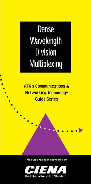 Ciena.Final   6/3/97 5:56 PM    Page 1




                     Dense
                   Wavelength
                    Division
                   Multiplexing

               ATG’s Communications &
               Networking Technology
                     Guide Series




                This guide has been sponsored by
 