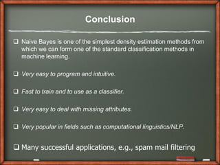 Conclusion

 Naive Bayes is one of the simplest density estimation methods from
  which we can form one of the standard classification methods in
  machine learning.

 Very easy to program and intuitive.

 Fast to train and to use as a classifier.

 Very easy to deal with missing attributes.

 Very popular in fields such as computational linguistics/NLP.


 Many successful applications, e.g., spam mail filtering
 
