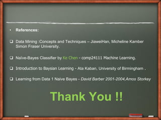 •   References:

 Data Mining :Concepts and Techniques – JiaweiHan, Micheline Kamber
  Simon Fraser University.

 Naïve-Bayes Classifier by Ke Chen - comp24111 Machine Learning.

 Introduction to Baysian Learning - Ata Kaban, University of Birmingham .

 Learning from Data 1 Naive Bayes - David Barber 2001-2004,Amos Storkey




                     Thank You !!
 