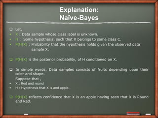 Explanation:
                                Naïve-Bayes
   Let,
   X : Data sample whose class label is unknown.
   H : Some hypothesis, such that X belongs to some class C.
   P(H|X) : Probability that the hypothesis holds given the observed data
             sample X.

 P(H|X) is the posterior probability, of H conditioned on X.

 In simple words, Data samples consists of fruits depending upon their
  color and shape.
  Suppose that ,
   X : Red and round
   H : Hypothesis that X is and apple.


 P(H|X) reflects confidence that X is an apple having seen that X is Round
  and Red.
 