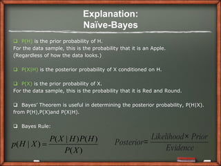 Explanation:
                             Naïve-Bayes
 P(H) is the prior probability of H.
For the data sample, this is the probability that it is an Apple.
(Regardless of how the data looks.)

 P(X|H) is the posterior probability of X conditioned on H.

 P(X) is the prior probability of X.
For the data sample, this is the probability that it is Red and Round.

 Bayes’ Theorem is useful in determining the posterior probability, P(H|X).
from P(H),P(X)and P(X|H).

 Bayes Rule:

             P( X | H ) P( H )                        Likelihood× Prior
p( H | X )                                Posterior=
                                                           Evidence
                  P( X )
 