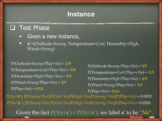 Instance

   Test Phase
          Given a new instance,
          x’=(Outlook=Sunny, Temperature=Cool, Humidity=High,
           Wind=Strong)


  P(Outlook=Sunny|Play=Yes) = 2/9
                                            P(Outlook=Sunny|Play=No) = 3/5
  P(Temperature=Cool|Play=Yes) = 3/9
                                            P(Temperature=Cool|Play==No) = 1/5
  P(Huminity=High|Play=Yes) = 3/9
                                            P(Huminity=High|Play=No) = 4/5
  P(Wind=Strong|Play=Yes) = 3/9
                                            P(Wind=Strong|Play=No) = 3/5
  P(Play=Yes) = 9/14
                                            P(Play=No) = 5/14
P(Yes|x’): *P(Sunny|Yes)P(Cool|Yes)P(High|Yes)P(Strong|Yes)]P(Play=Yes) = 0.0053
P(No|x’): *P(Sunny|No) P(Cool|No)P(High|No)P(Strong|No)]P(Play=No) = 0.0206

     Given the fact P(Yes|x’) < P(No|x’), we label x’ to be “No”.
 