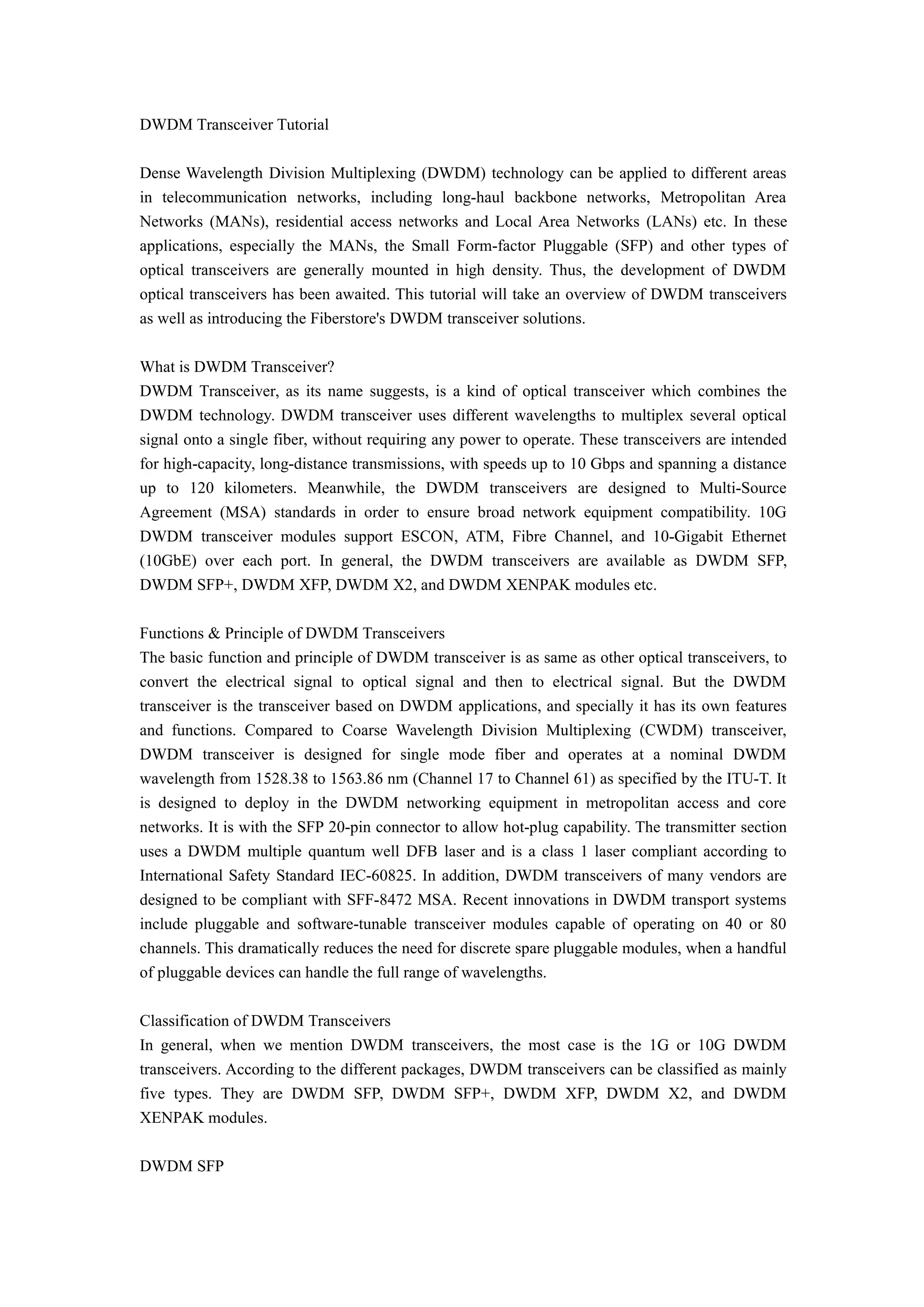 DWDM Transceiver Tutorial
Dense Wavelength Division Multiplexing (DWDM) technology can be applied to different areas
in telecommunication networks, including long-haul backbone networks, Metropolitan Area
Networks (MANs), residential access networks and Local Area Networks (LANs) etc. In these
applications, especially the MANs, the Small Form-factor Pluggable (SFP) and other types of
optical transceivers are generally mounted in high density. Thus, the development of DWDM
optical transceivers has been awaited. This tutorial will take an overview of DWDM transceivers
as well as introducing the Fiberstore's DWDM transceiver solutions.
What is DWDM Transceiver?
DWDM Transceiver, as its name suggests, is a kind of optical transceiver which combines the
DWDM technology. DWDM transceiver uses different wavelengths to multiplex several optical
signal onto a single fiber, without requiring any power to operate. These transceivers are intended
for high-capacity, long-distance transmissions, with speeds up to 10 Gbps and spanning a distance
up to 120 kilometers. Meanwhile, the DWDM transceivers are designed to Multi-Source
Agreement (MSA) standards in order to ensure broad network equipment compatibility. 10G
DWDM transceiver modules support ESCON, ATM, Fibre Channel, and 10-Gigabit Ethernet
(10GbE) over each port. In general, the DWDM transceivers are available as DWDM SFP,
DWDM SFP+, DWDM XFP, DWDM X2, and DWDM XENPAK modules etc.
Functions & Principle of DWDM Transceivers
The basic function and principle of DWDM transceiver is as same as other optical transceivers, to
convert the electrical signal to optical signal and then to electrical signal. But the DWDM
transceiver is the transceiver based on DWDM applications, and specially it has its own features
and functions. Compared to Coarse Wavelength Division Multiplexing (CWDM) transceiver,
DWDM transceiver is designed for single mode fiber and operates at a nominal DWDM
wavelength from 1528.38 to 1563.86 nm (Channel 17 to Channel 61) as specified by the ITU-T. It
is designed to deploy in the DWDM networking equipment in metropolitan access and core
networks. It is with the SFP 20-pin connector to allow hot-plug capability. The transmitter section
uses a DWDM multiple quantum well DFB laser and is a class 1 laser compliant according to
International Safety Standard IEC-60825. In addition, DWDM transceivers of many vendors are
designed to be compliant with SFF-8472 MSA. Recent innovations in DWDM transport systems
include pluggable and software-tunable transceiver modules capable of operating on 40 or 80
channels. This dramatically reduces the need for discrete spare pluggable modules, when a handful
of pluggable devices can handle the full range of wavelengths.
Classification of DWDM Transceivers
In general, when we mention DWDM transceivers, the most case is the 1G or 10G DWDM
transceivers. According to the different packages, DWDM transceivers can be classified as mainly
five types. They are DWDM SFP, DWDM SFP+, DWDM XFP, DWDM X2, and DWDM
XENPAK modules.
DWDM SFP
 