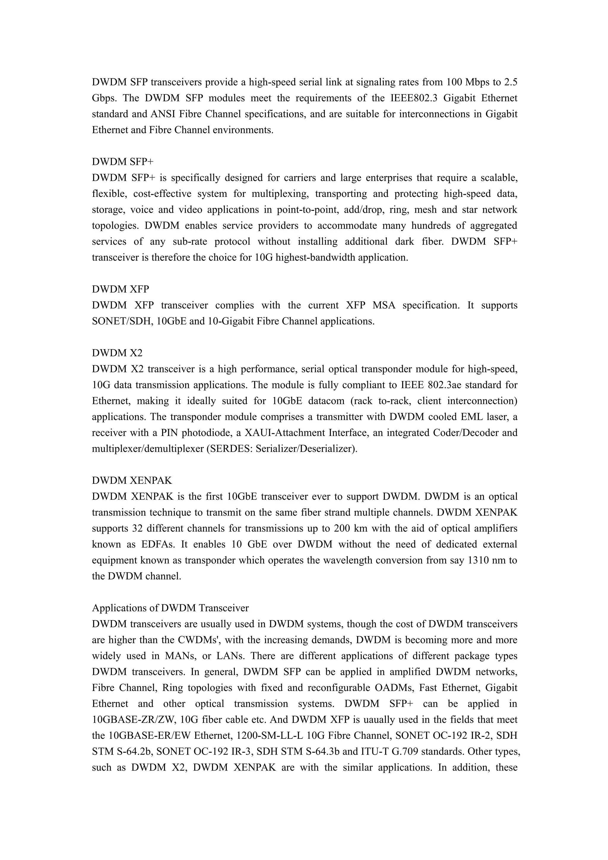 DWDM SFP transceivers provide a high-speed serial link at signaling rates from 100 Mbps to 2.5
Gbps. The DWDM SFP modules meet the requirements of the IEEE802.3 Gigabit Ethernet
standard and ANSI Fibre Channel specifications, and are suitable for interconnections in Gigabit
Ethernet and Fibre Channel environments.
DWDM SFP+
DWDM SFP+ is specifically designed for carriers and large enterprises that require a scalable,
flexible, cost-effective system for multiplexing, transporting and protecting high-speed data,
storage, voice and video applications in point-to-point, add/drop, ring, mesh and star network
topologies. DWDM enables service providers to accommodate many hundreds of aggregated
services of any sub-rate protocol without installing additional dark fiber. DWDM SFP+
transceiver is therefore the choice for 10G highest-bandwidth application.
DWDM XFP
DWDM XFP transceiver complies with the current XFP MSA specification. It supports
SONET/SDH, 10GbE and 10-Gigabit Fibre Channel applications.
DWDM X2
DWDM X2 transceiver is a high performance, serial optical transponder module for high-speed,
10G data transmission applications. The module is fully compliant to IEEE 802.3ae standard for
Ethernet, making it ideally suited for 10GbE datacom (rack to-rack, client interconnection)
applications. The transponder module comprises a transmitter with DWDM cooled EML laser, a
receiver with a PIN photodiode, a XAUI-Attachment Interface, an integrated Coder/Decoder and
multiplexer/demultiplexer (SERDES: Serializer/Deserializer).
DWDM XENPAK
DWDM XENPAK is the first 10GbE transceiver ever to support DWDM. DWDM is an optical
transmission technique to transmit on the same fiber strand multiple channels. DWDM XENPAK
supports 32 different channels for transmissions up to 200 km with the aid of optical amplifiers
known as EDFAs. It enables 10 GbE over DWDM without the need of dedicated external
equipment known as transponder which operates the wavelength conversion from say 1310 nm to
the DWDM channel.
Applications of DWDM Transceiver
DWDM transceivers are usually used in DWDM systems, though the cost of DWDM transceivers
are higher than the CWDMs', with the increasing demands, DWDM is becoming more and more
widely used in MANs, or LANs. There are different applications of different package types
DWDM transceivers. In general, DWDM SFP can be applied in amplified DWDM networks,
Fibre Channel, Ring topologies with fixed and reconfigurable OADMs, Fast Ethernet, Gigabit
Ethernet and other optical transmission systems. DWDM SFP+ can be applied in
10GBASE-ZR/ZW, 10G fiber cable etc. And DWDM XFP is uaually used in the fields that meet
the 10GBASE-ER/EW Ethernet, 1200-SM-LL-L 10G Fibre Channel, SONET OC-192 IR-2, SDH
STM S-64.2b, SONET OC-192 IR-3, SDH STM S-64.3b and ITU-T G.709 standards. Other types,
such as DWDM X2, DWDM XENPAK are with the similar applications. In addition, these
 