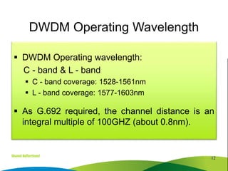  DWDM Operating wavelength:
C - band & L - band
 C - band coverage: 1528-1561nm
 L - band coverage: 1577-1603nm
 As G.692 required, the channel distance is an
integral multiple of 100GHZ (about 0.8nm).
12
DWDM Operating Wavelength
 