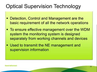  Detection, Control and Management are the
basic requirement of all the network operations
 To ensure effective management over the WDM
system the monitoring system is designed
separately from working channels and devices
 Used to transmit the NE management and
supervision information
18
Optical Supervision Technology
 