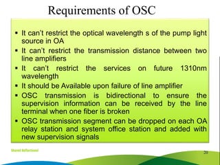 It can’t restrict the optical wavelength s of the pump light
source in OA
 It can’t restrict the transmission distance between two
line amplifiers
 It can’t restrict the services on future 1310nm
wavelength
 It should be Available upon failure of line amplifier
 OSC transmission is bidirectional to ensure the
supervision information can be received by the line
terminal when one fiber is broken
 OSC transmission segment can be dropped on each OA
relay station and system office station and added with
new supervision signals
20
Requirements of OSC
 