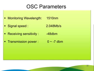  Monitoring Wavelength: 1510nm
 Signal speed : 2.048Mb/s
 Receiving sensitivity : -48dbm
 Transmission power : 0 ~ -7 dbm
OSC Parameters
22
 