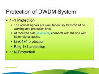  1+1 Protection
 The optical signals are simultaneously transmitted on
working and protection lines
 At received side selectively connects with the line with
better signal quality
 Link 1+1 protection
 Ring 1+1 protection
 1: N Protection
25
Protection of DWDM System
 