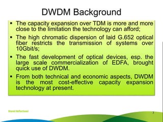  The capacity expansion over TDM is more and more
close to the limitation the technology can afford;
 The high chromatic dispersion of laid G.652 optical
fiber restricts the transmission of systems over
10Gbit/s;
 The fast development of optical devices, esp. the
large scale commercialization of EDFA, brought
quick use of DWDM.
 From both technical and economic aspects, DWDM
is the most cost-effective capacity expansion
technology at present.
3
DWDM Background
 