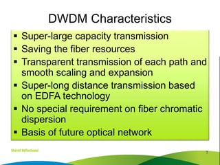  Super-large capacity transmission
 Saving the fiber resources
 Transparent transmission of each path and
smooth scaling and expansion
 Super-long distance transmission based
on EDFA technology
 No special requirement on fiber chromatic
dispersion
 Basis of future optical network
7
DWDM Characteristics
 