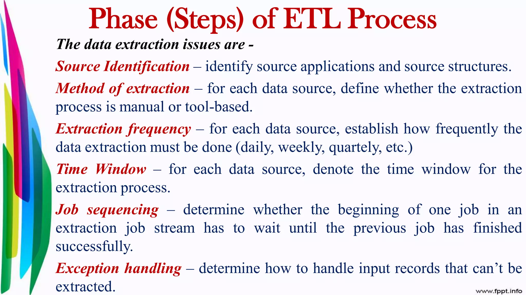 The data extraction issues are -
Source Identification – identify source applications and source structures.
Method of extraction – for each data source, define whether the extraction
process is manual or tool-based.
Extraction frequency – for each data source, establish how frequently the
data extraction must be done (daily, weekly, quartely, etc.)
Time Window – for each data source, denote the time window for the
extraction process.
Job sequencing – determine whether the beginning of one job in an
extraction job stream has to wait until the previous job has finished
successfully.
Exception handling – determine how to handle input records that can’t be
extracted.
Phase (Steps) of ETL Process
 
