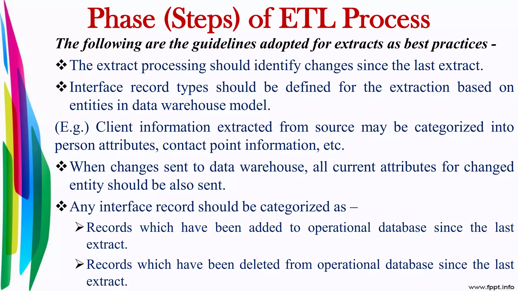 The following are the guidelines adopted for extracts as best practices -
The extract processing should identify changes since the last extract.
Interface record types should be defined for the extraction based on
entities in data warehouse model.
(E.g.) Client information extracted from source may be categorized into
person attributes, contact point information, etc.
When changes sent to data warehouse, all current attributes for changed
entity should be also sent.
Any interface record should be categorized as –
Records which have been added to operational database since the last
extract.
Records which have been deleted from operational database since the last
extract.
Phase (Steps) of ETL Process
 