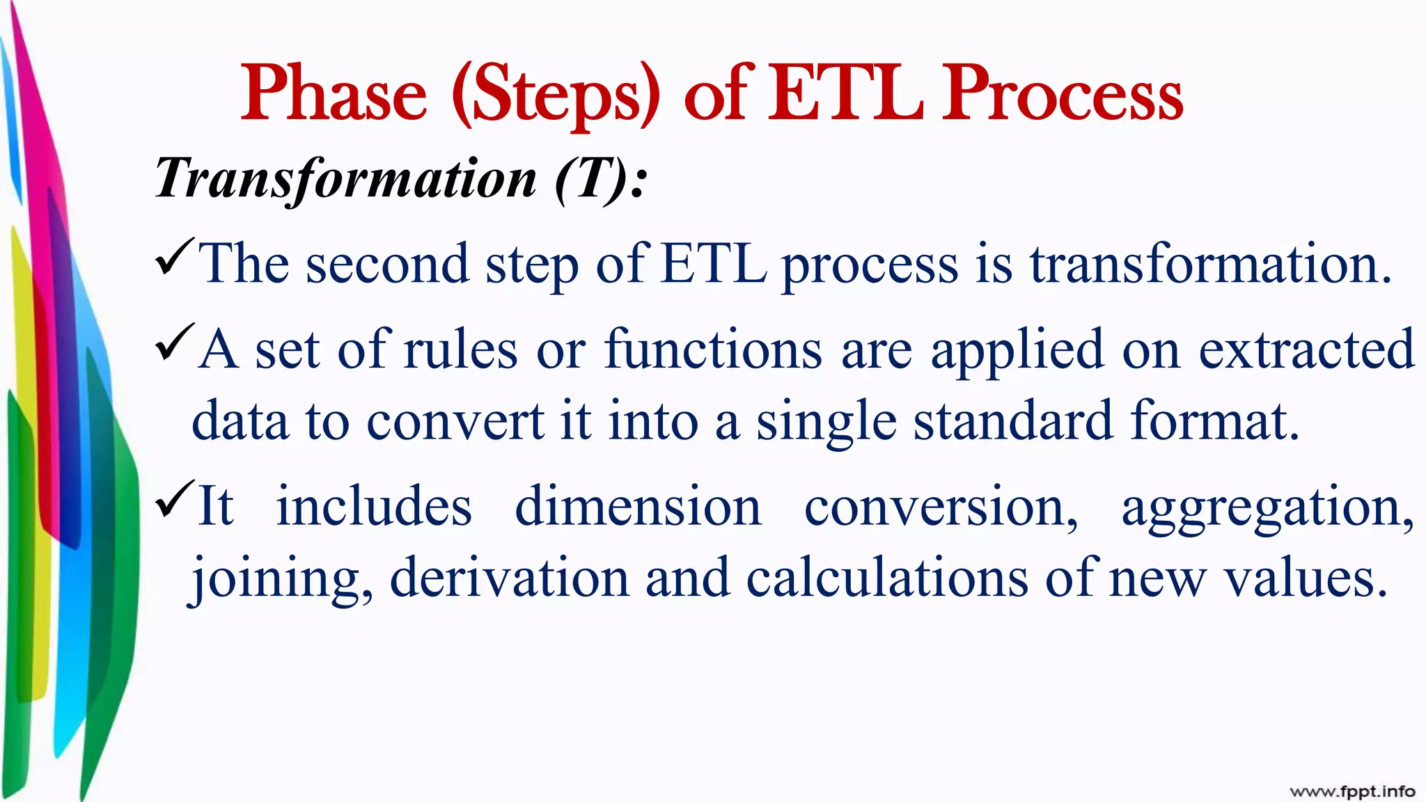 Transformation (T):
The second step of ETL process is transformation.
A set of rules or functions are applied on extracted
data to convert it into a single standard format.
It includes dimension conversion, aggregation,
joining, derivation and calculations of new values.
Phase (Steps) of ETL Process
 