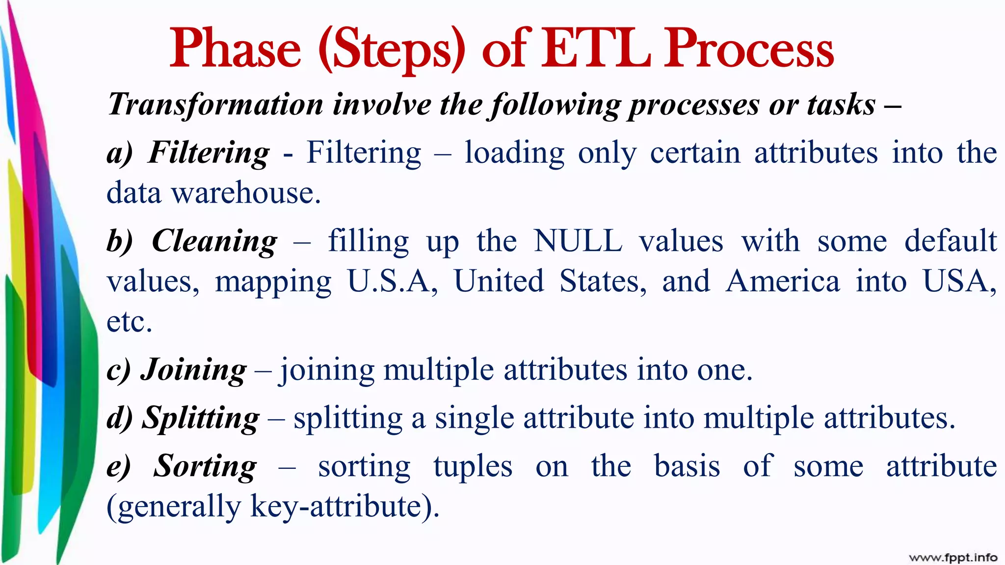 Transformation involve the following processes or tasks –
a) Filtering - Filtering – loading only certain attributes into the
data warehouse.
b) Cleaning – filling up the NULL values with some default
values, mapping U.S.A, United States, and America into USA,
etc.
c) Joining – joining multiple attributes into one.
d) Splitting – splitting a single attribute into multiple attributes.
e) Sorting – sorting tuples on the basis of some attribute
(generally key-attribute).
Phase (Steps) of ETL Process
 