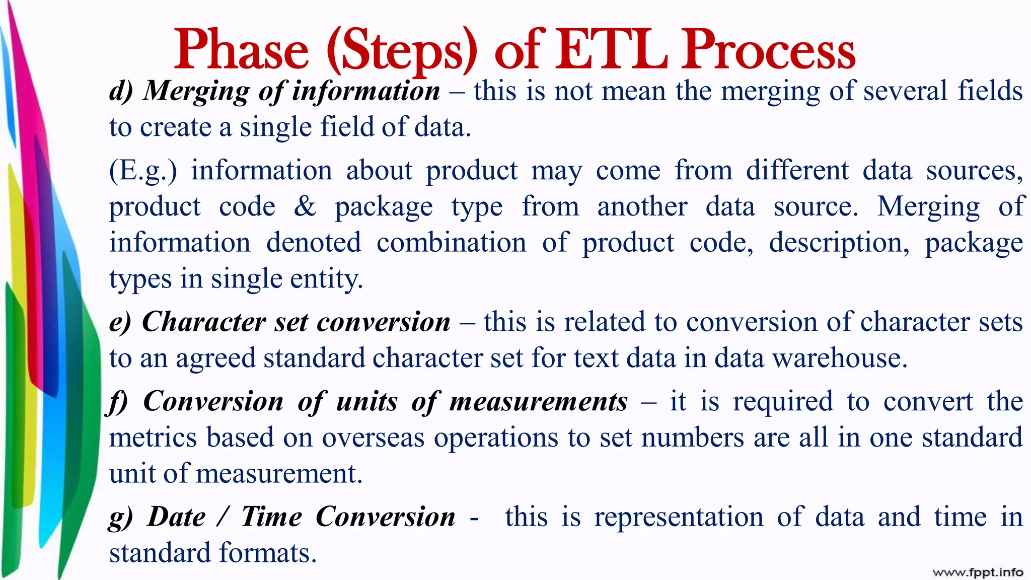 d) Merging of information – this is not mean the merging of several fields
to create a single field of data.
(E.g.) information about product may come from different data sources,
product code & package type from another data source. Merging of
information denoted combination of product code, description, package
types in single entity.
e) Character set conversion – this is related to conversion of character sets
to an agreed standard character set for text data in data warehouse.
f) Conversion of units of measurements – it is required to convert the
metrics based on overseas operations to set numbers are all in one standard
unit of measurement.
g) Date / Time Conversion - this is representation of data and time in
standard formats.
Phase (Steps) of ETL Process
 
