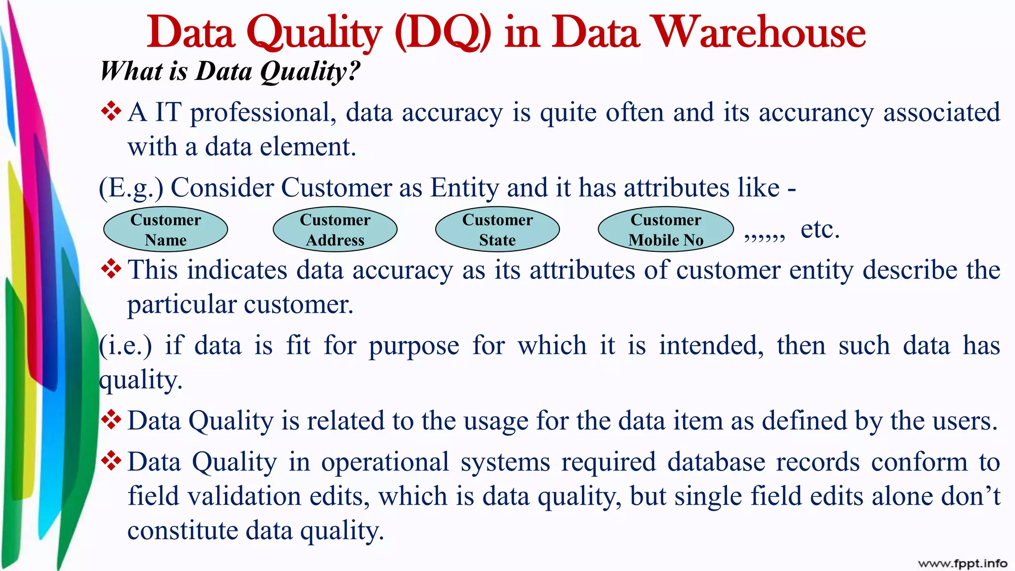 Data Quality (DQ) in Data Warehouse
What is Data Quality?
A IT professional, data accuracy is quite often and its accurancy associated
with a data element.
(E.g.) Consider Customer as Entity and it has attributes like -
,,,,,, etc.
This indicates data accuracy as its attributes of customer entity describe the
particular customer.
(i.e.) if data is fit for purpose for which it is intended, then such data has
quality.
Data Quality is related to the usage for the data item as defined by the users.
Data Quality in operational systems required database records conform to
field validation edits, which is data quality, but single field edits alone don’t
constitute data quality.
Customer
Name
Customer
Address
Customer
State
Customer
Mobile No
 