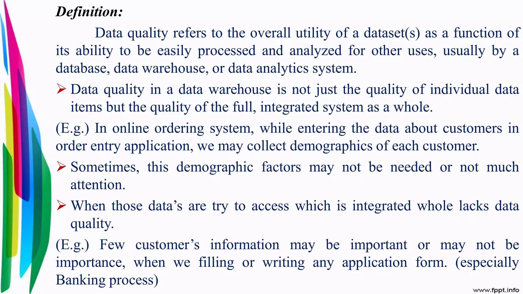 Definition:
Data quality refers to the overall utility of a dataset(s) as a function of
its ability to be easily processed and analyzed for other uses, usually by a
database, data warehouse, or data analytics system.
 Data quality in a data warehouse is not just the quality of individual data
items but the quality of the full, integrated system as a whole.
(E.g.) In online ordering system, while entering the data about customers in
order entry application, we may collect demographics of each customer.
 Sometimes, this demographic factors may not be needed or not much
attention.
 When those data’s are try to access which is integrated whole lacks data
quality.
(E.g.) Few customer’s information may be important or may not be
importance, when we filling or writing any application form. (especially
Banking process)
 