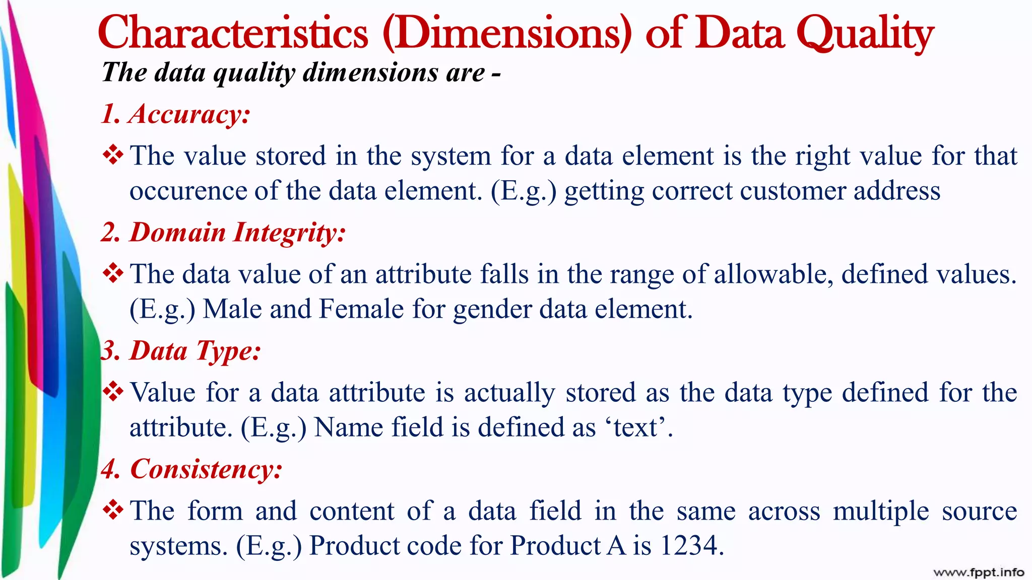 Characteristics (Dimensions) of Data Quality
The data quality dimensions are -
1. Accuracy:
The value stored in the system for a data element is the right value for that
occurence of the data element. (E.g.) getting correct customer address
2. Domain Integrity:
The data value of an attribute falls in the range of allowable, defined values.
(E.g.) Male and Female for gender data element.
3. Data Type:
Value for a data attribute is actually stored as the data type defined for the
attribute. (E.g.) Name field is defined as ‘text’.
4. Consistency:
The form and content of a data field in the same across multiple source
systems. (E.g.) Product code for Product A is 1234.
 