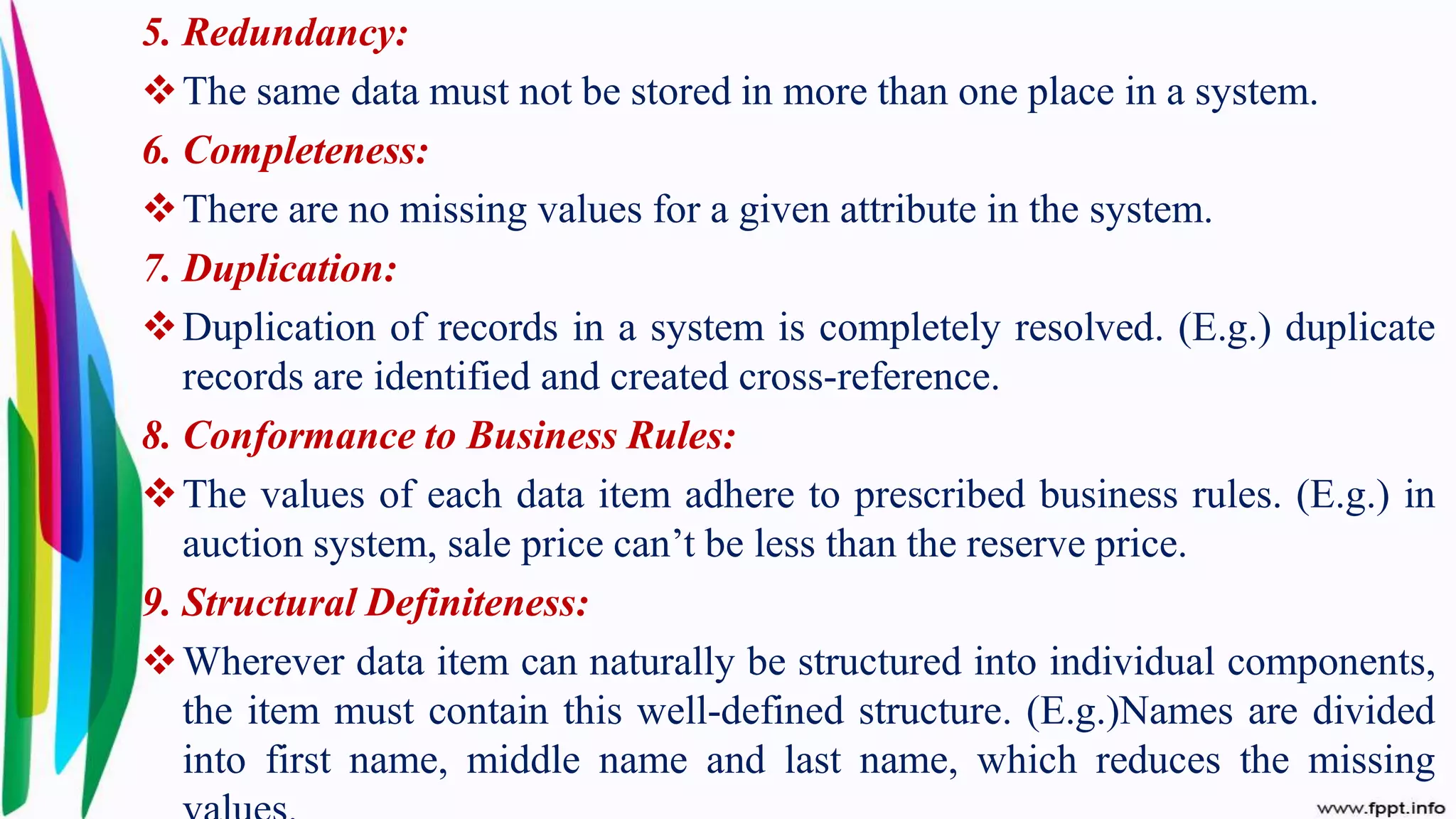 5. Redundancy:
The same data must not be stored in more than one place in a system.
6. Completeness:
There are no missing values for a given attribute in the system.
7. Duplication:
Duplication of records in a system is completely resolved. (E.g.) duplicate
records are identified and created cross-reference.
8. Conformance to Business Rules:
The values of each data item adhere to prescribed business rules. (E.g.) in
auction system, sale price can’t be less than the reserve price.
9. Structural Definiteness:
Wherever data item can naturally be structured into individual components,
the item must contain this well-defined structure. (E.g.)Names are divided
into first name, middle name and last name, which reduces the missing
 