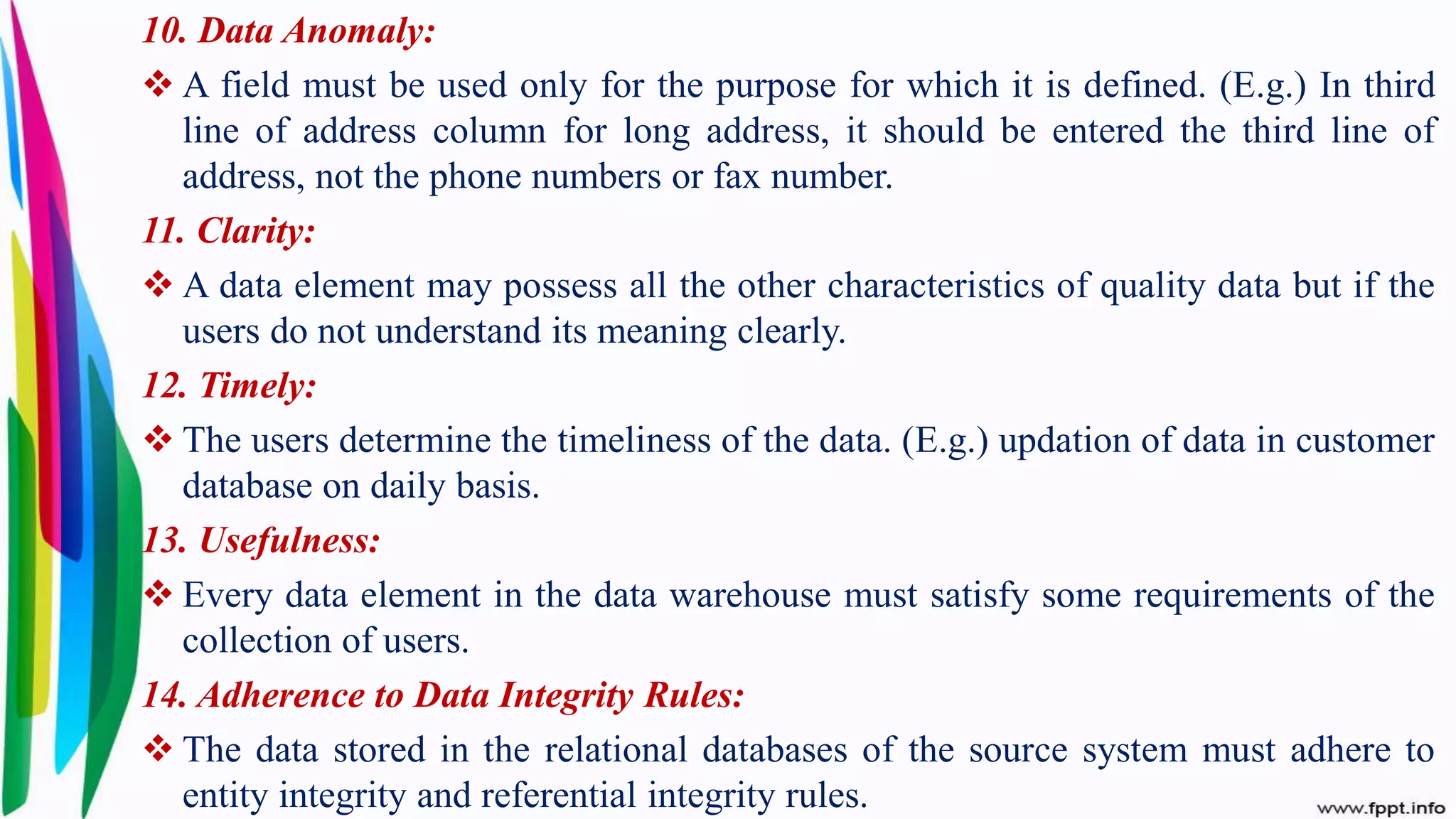 10. Data Anomaly:
 A field must be used only for the purpose for which it is defined. (E.g.) In third
line of address column for long address, it should be entered the third line of
address, not the phone numbers or fax number.
11. Clarity:
 A data element may possess all the other characteristics of quality data but if the
users do not understand its meaning clearly.
12. Timely:
 The users determine the timeliness of the data. (E.g.) updation of data in customer
database on daily basis.
13. Usefulness:
 Every data element in the data warehouse must satisfy some requirements of the
collection of users.
14. Adherence to Data Integrity Rules:
 The data stored in the relational databases of the source system must adhere to
entity integrity and referential integrity rules.
 
