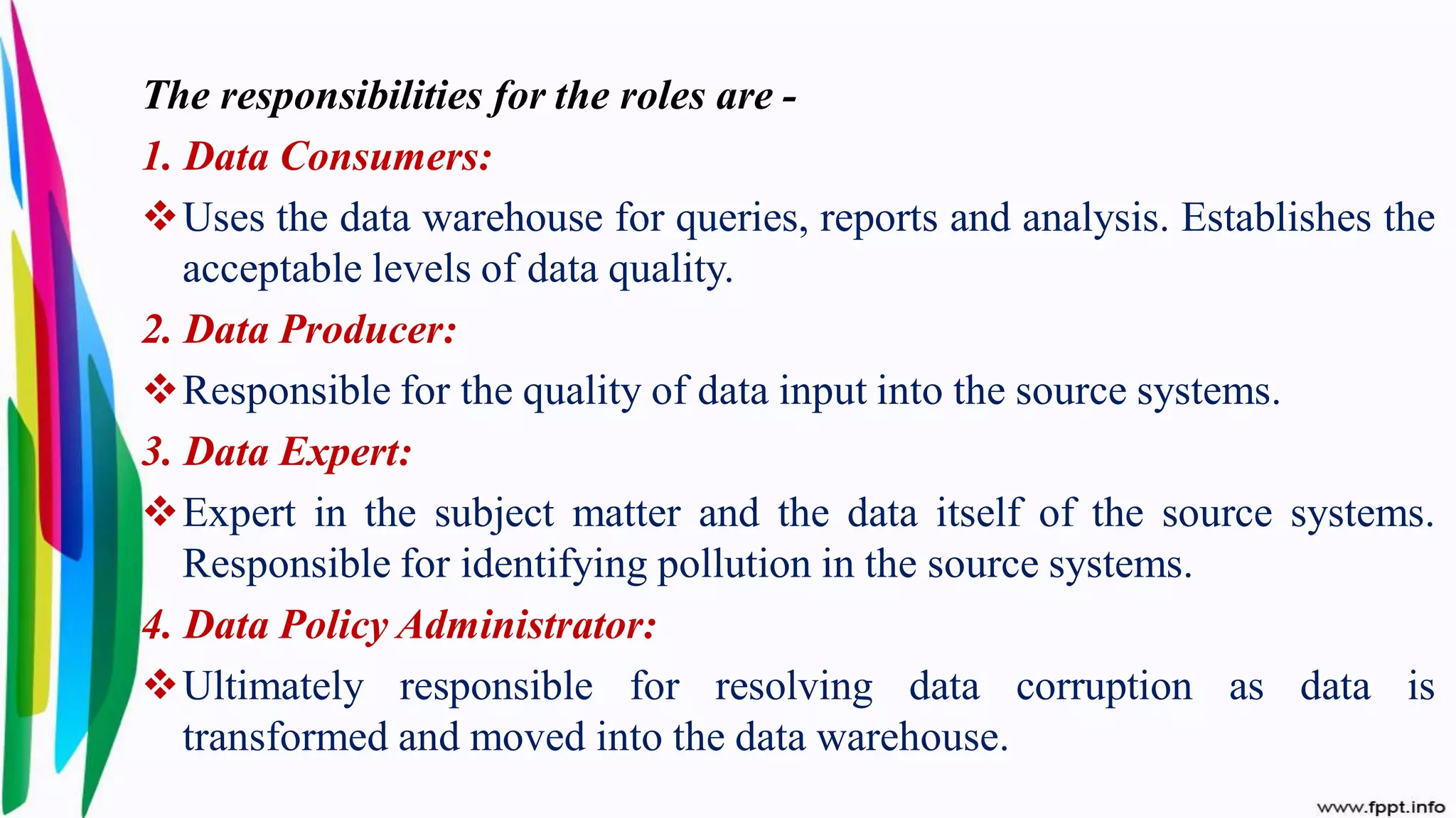 The responsibilities for the roles are -
1. Data Consumers:
Uses the data warehouse for queries, reports and analysis. Establishes the
acceptable levels of data quality.
2. Data Producer:
Responsible for the quality of data input into the source systems.
3. Data Expert:
Expert in the subject matter and the data itself of the source systems.
Responsible for identifying pollution in the source systems.
4. Data Policy Administrator:
Ultimately responsible for resolving data corruption as data is
transformed and moved into the data warehouse.
 