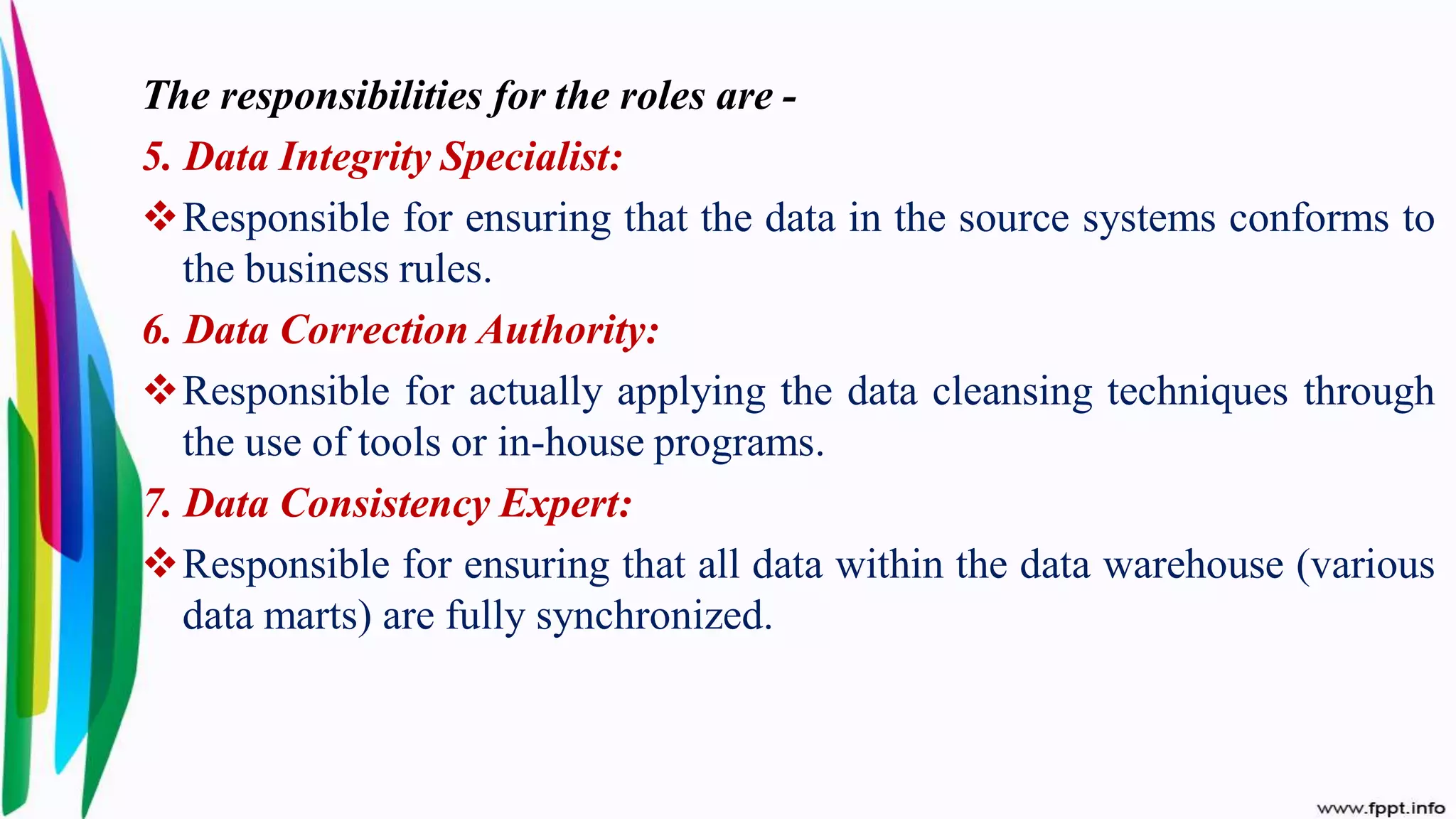 The responsibilities for the roles are -
5. Data Integrity Specialist:
Responsible for ensuring that the data in the source systems conforms to
the business rules.
6. Data Correction Authority:
Responsible for actually applying the data cleansing techniques through
the use of tools or in-house programs.
7. Data Consistency Expert:
Responsible for ensuring that all data within the data warehouse (various
data marts) are fully synchronized.
 