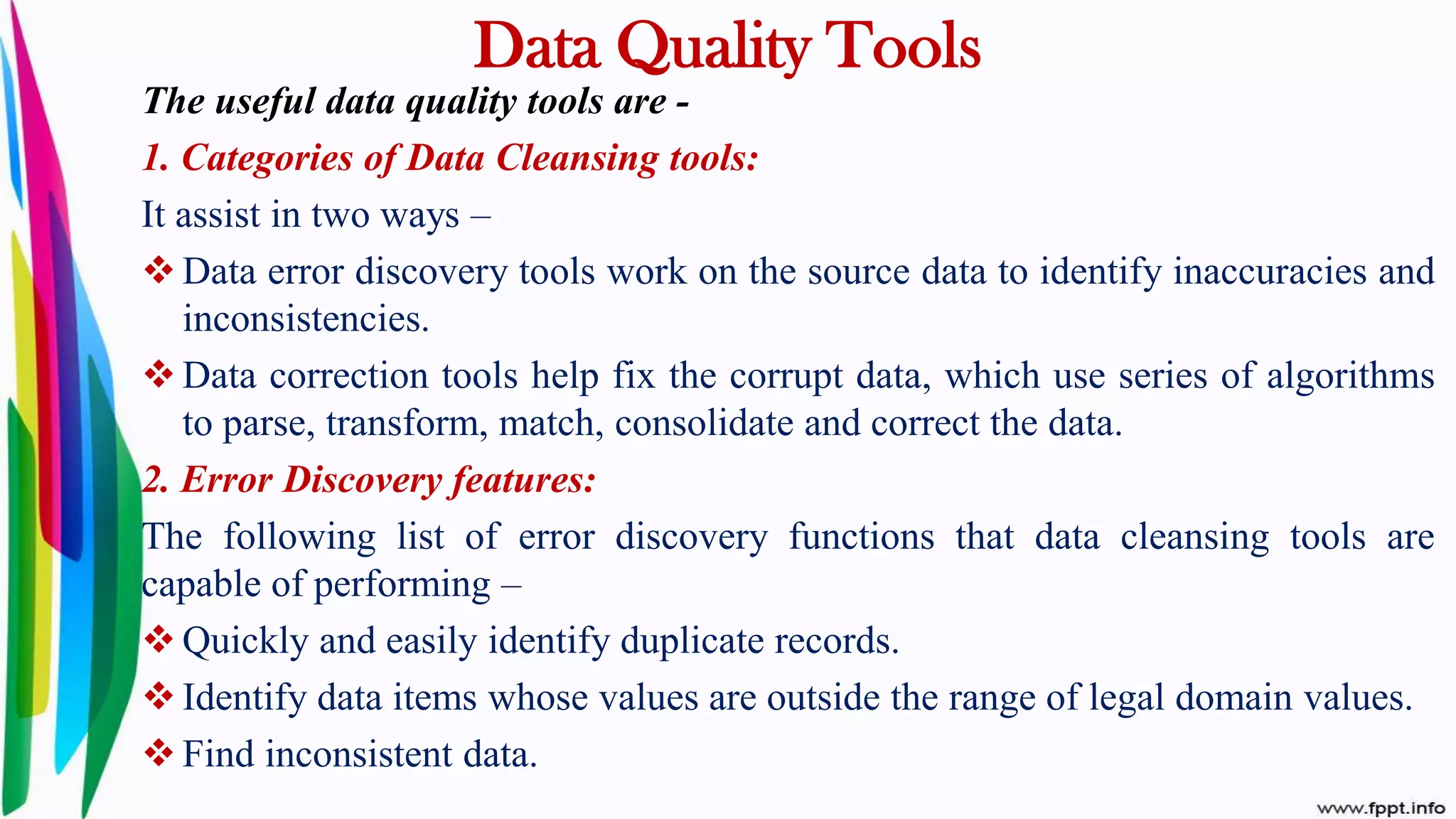 Data Quality Tools
The useful data quality tools are -
1. Categories of Data Cleansing tools:
It assist in two ways –
 Data error discovery tools work on the source data to identify inaccuracies and
inconsistencies.
 Data correction tools help fix the corrupt data, which use series of algorithms
to parse, transform, match, consolidate and correct the data.
2. Error Discovery features:
The following list of error discovery functions that data cleansing tools are
capable of performing –
 Quickly and easily identify duplicate records.
 Identify data items whose values are outside the range of legal domain values.
 Find inconsistent data.
 