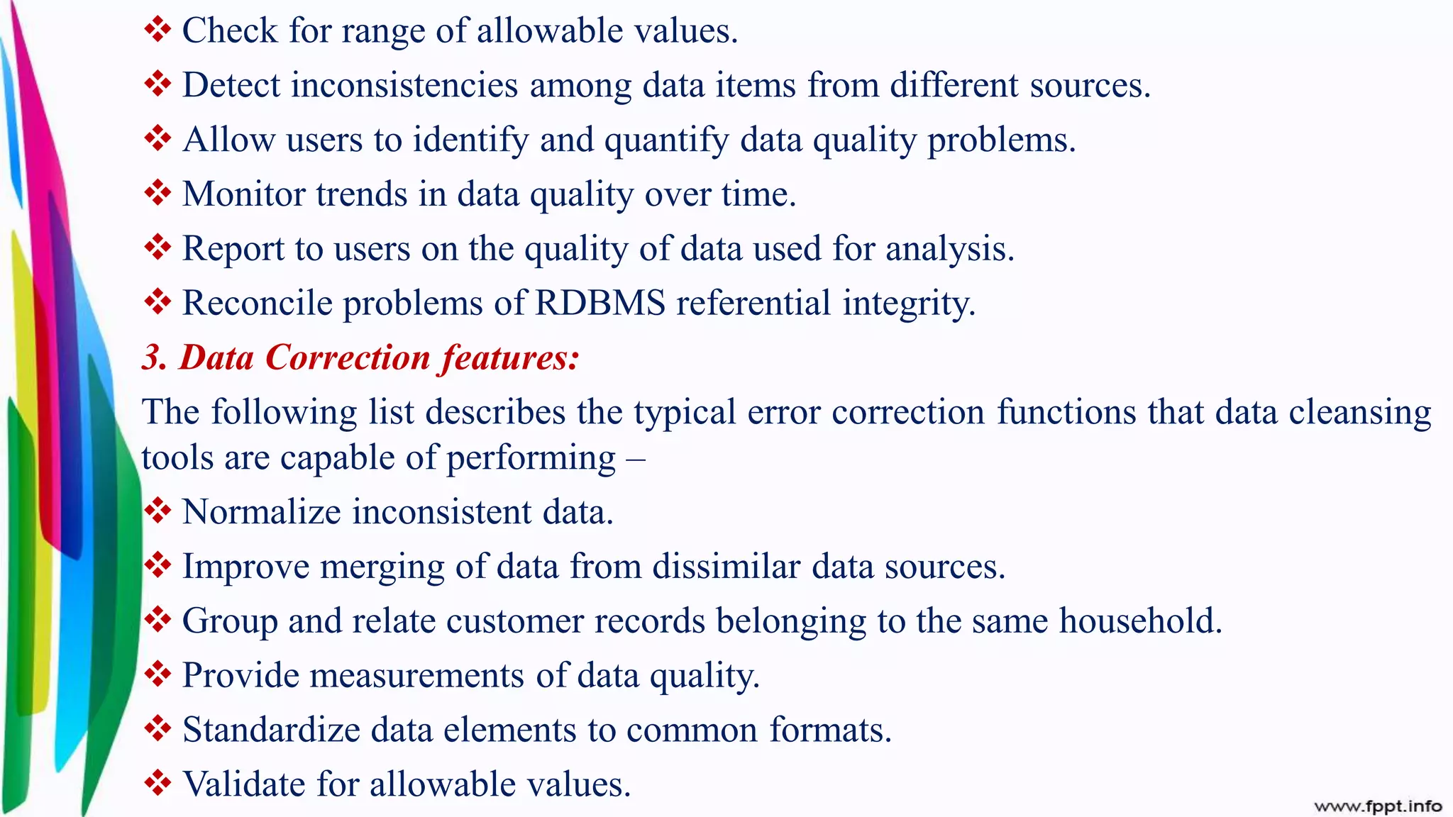  Check for range of allowable values.
 Detect inconsistencies among data items from different sources.
 Allow users to identify and quantify data quality problems.
 Monitor trends in data quality over time.
 Report to users on the quality of data used for analysis.
 Reconcile problems of RDBMS referential integrity.
3. Data Correction features:
The following list describes the typical error correction functions that data cleansing
tools are capable of performing –
 Normalize inconsistent data.
 Improve merging of data from dissimilar data sources.
 Group and relate customer records belonging to the same household.
 Provide measurements of data quality.
 Standardize data elements to common formats.
 Validate for allowable values.
 