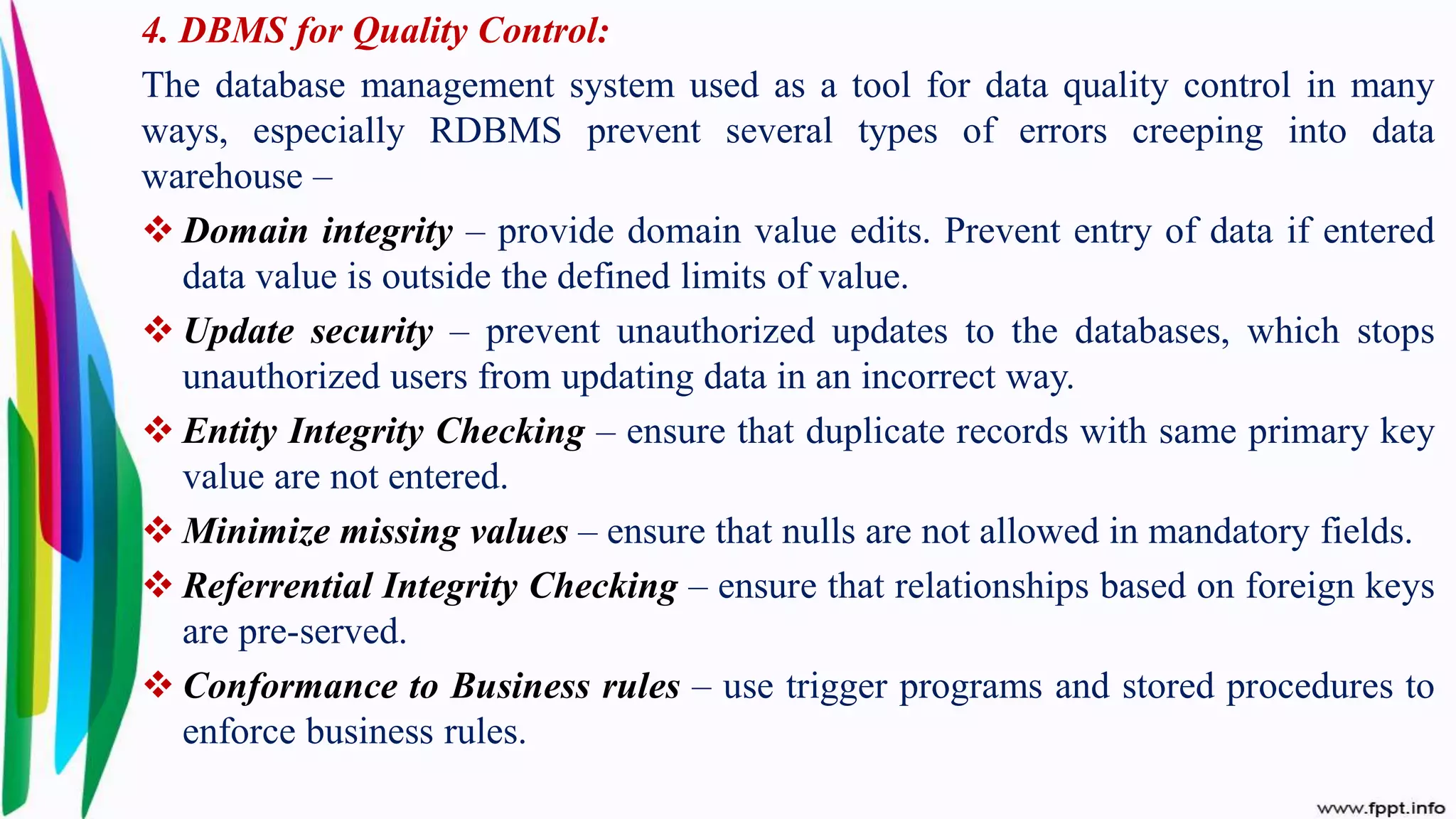 4. DBMS for Quality Control:
The database management system used as a tool for data quality control in many
ways, especially RDBMS prevent several types of errors creeping into data
warehouse –
 Domain integrity – provide domain value edits. Prevent entry of data if entered
data value is outside the defined limits of value.
 Update security – prevent unauthorized updates to the databases, which stops
unauthorized users from updating data in an incorrect way.
 Entity Integrity Checking – ensure that duplicate records with same primary key
value are not entered.
 Minimize missing values – ensure that nulls are not allowed in mandatory fields.
 Referrential Integrity Checking – ensure that relationships based on foreign keys
are pre-served.
 Conformance to Business rules – use trigger programs and stored procedures to
enforce business rules.
 