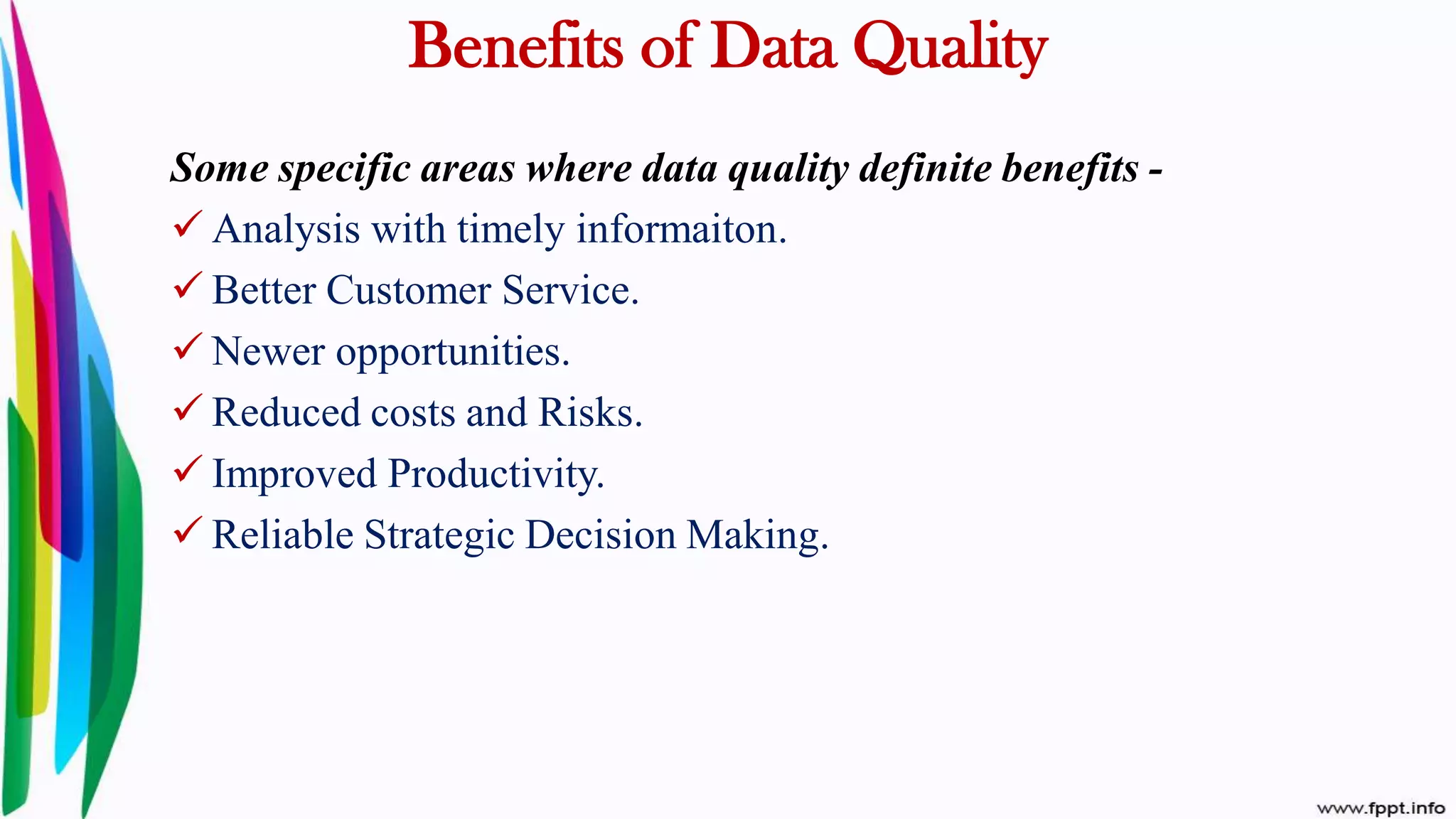 Benefits of Data Quality
Some specific areas where data quality definite benefits -
 Analysis with timely informaiton.
 Better Customer Service.
 Newer opportunities.
 Reduced costs and Risks.
 Improved Productivity.
 Reliable Strategic Decision Making.
 