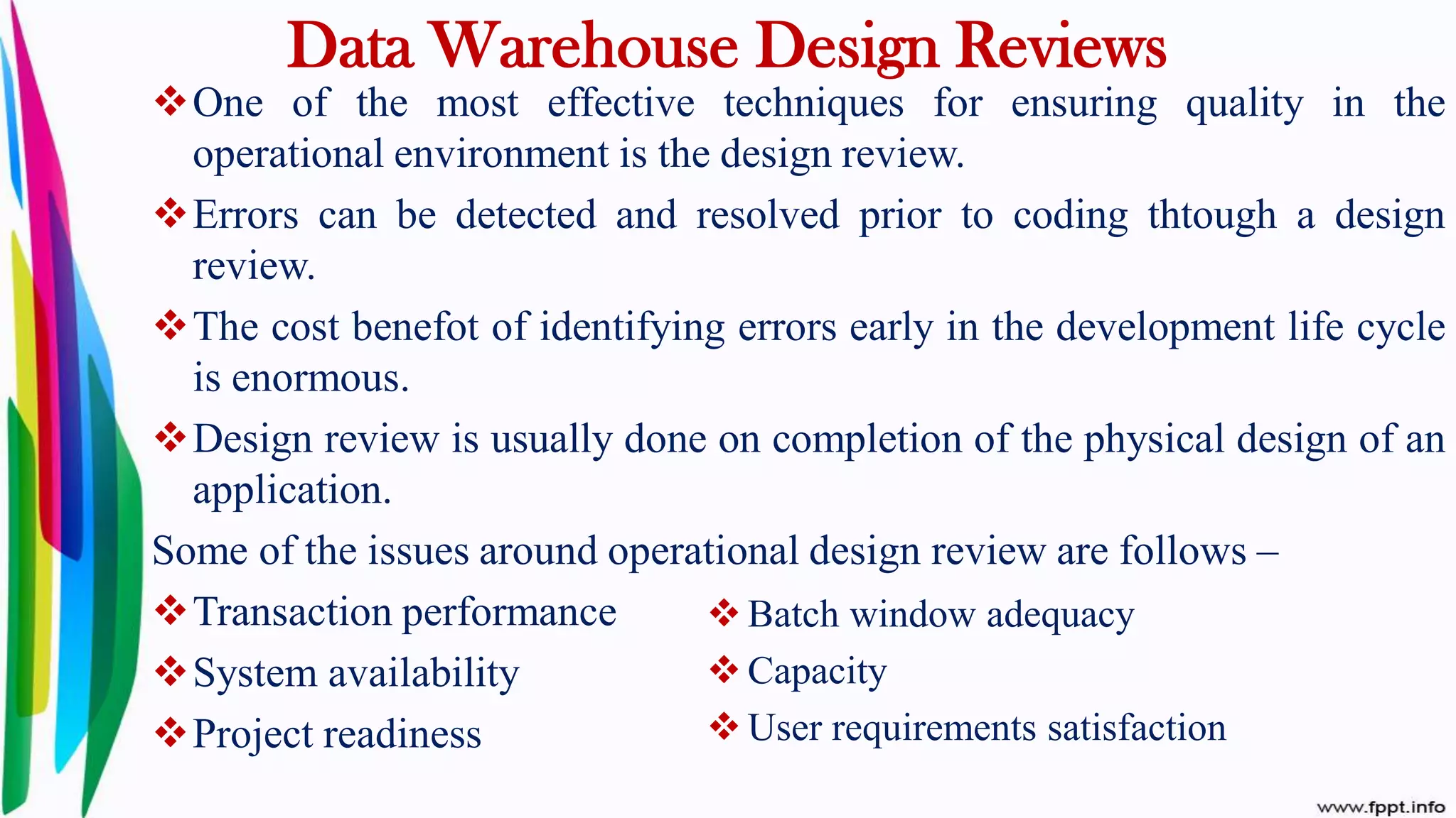 Data Warehouse Design Reviews
One of the most effective techniques for ensuring quality in the
operational environment is the design review.
Errors can be detected and resolved prior to coding thtough a design
review.
The cost benefot of identifying errors early in the development life cycle
is enormous.
Design review is usually done on completion of the physical design of an
application.
Some of the issues around operational design review are follows –
Transaction performance
System availability
Project readiness
 Batch window adequacy
 Capacity
 User requirements satisfaction
 