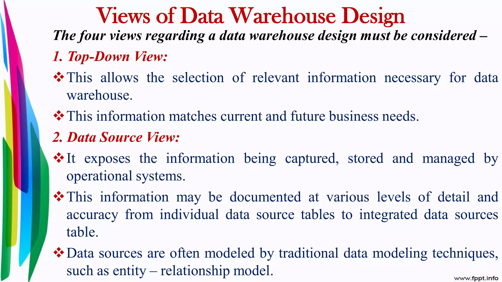 Views of Data Warehouse Design
The four views regarding a data warehouse design must be considered –
1. Top-Down View:
This allows the selection of relevant information necessary for data
warehouse.
This information matches current and future business needs.
2. Data Source View:
It exposes the information being captured, stored and managed by
operational systems.
This information may be documented at various levels of detail and
accuracy from individual data source tables to integrated data sources
table.
Data sources are often modeled by traditional data modeling techniques,
such as entity – relationship model.
 