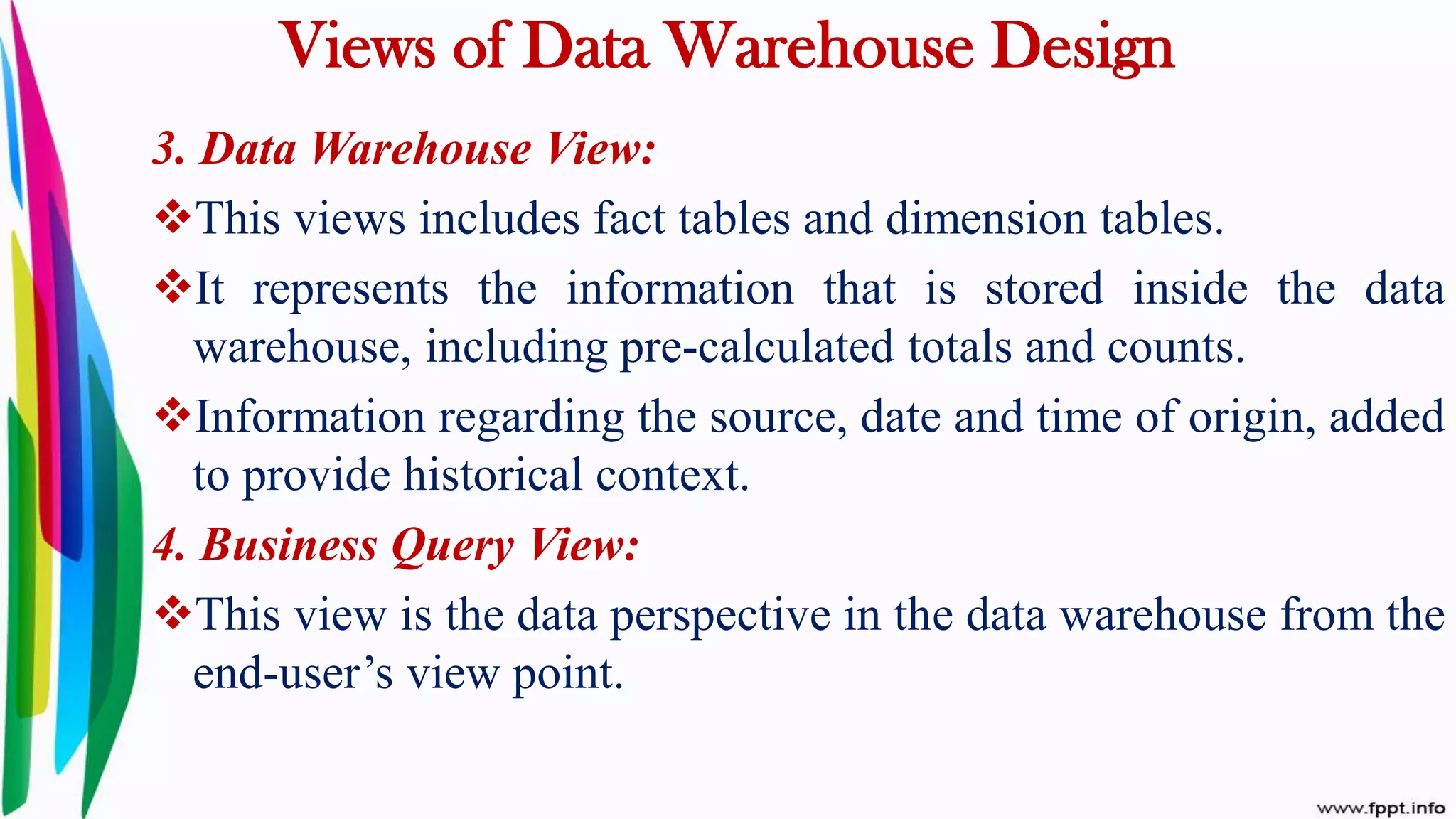 Views of Data Warehouse Design
3. Data Warehouse View:
This views includes fact tables and dimension tables.
It represents the information that is stored inside the data
warehouse, including pre-calculated totals and counts.
Information regarding the source, date and time of origin, added
to provide historical context.
4. Business Query View:
This view is the data perspective in the data warehouse from the
end-user’s view point.
 