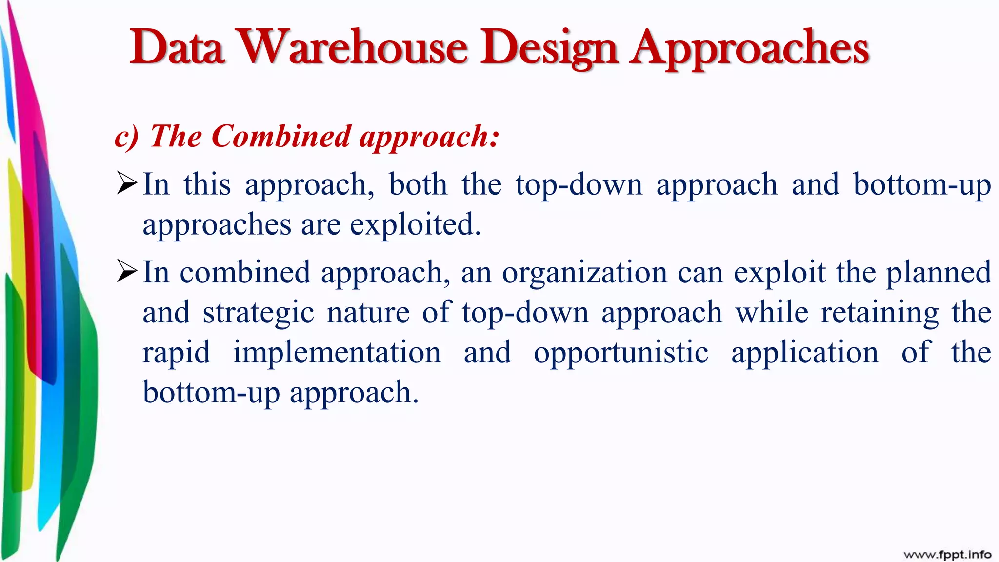 Data Warehouse Design Approaches
c) The Combined approach:
In this approach, both the top-down approach and bottom-up
approaches are exploited.
In combined approach, an organization can exploit the planned
and strategic nature of top-down approach while retaining the
rapid implementation and opportunistic application of the
bottom-up approach.
 