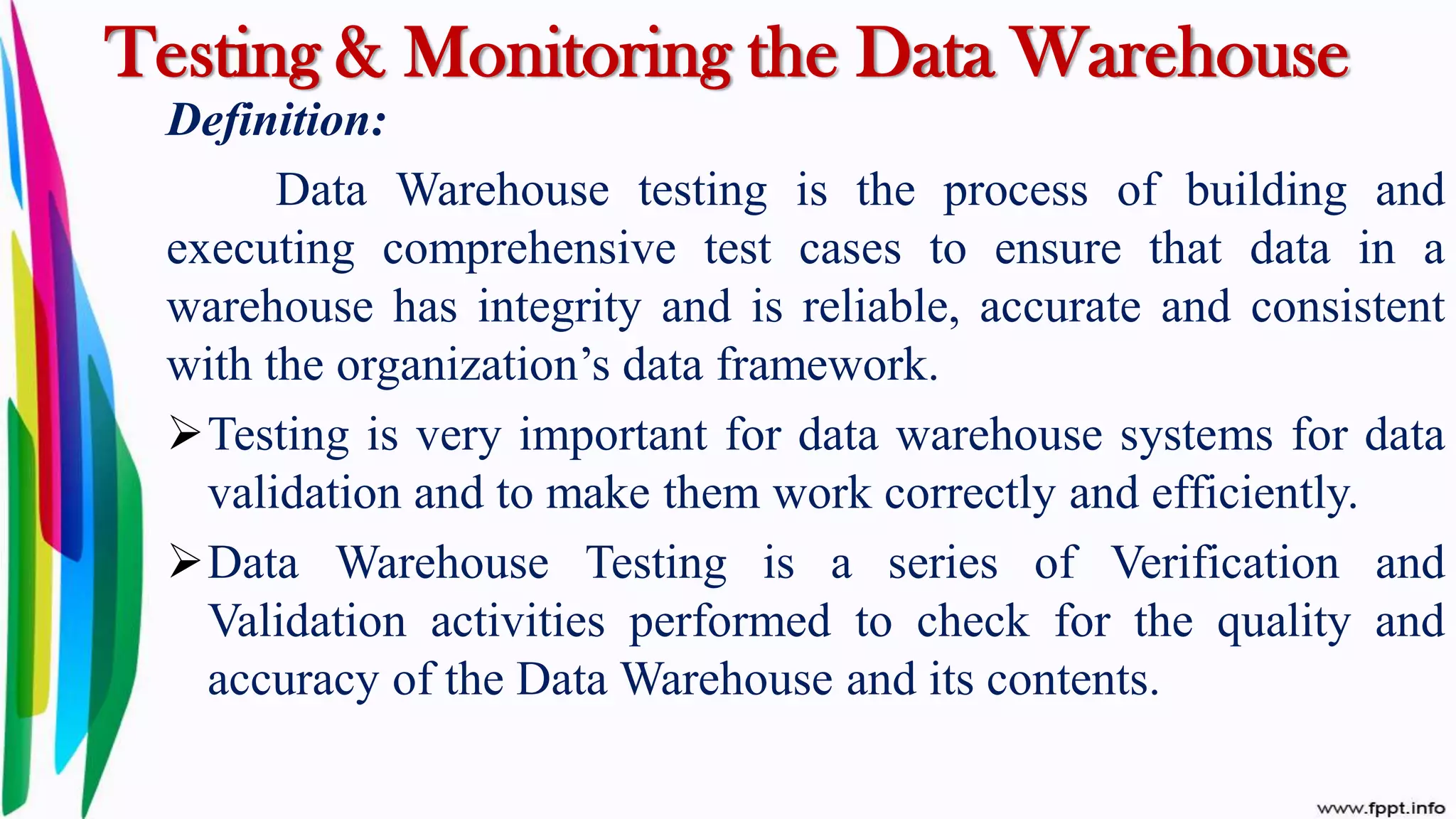 Testing & Monitoring the Data Warehouse
Definition:
Data Warehouse testing is the process of building and
executing comprehensive test cases to ensure that data in a
warehouse has integrity and is reliable, accurate and consistent
with the organization’s data framework.
Testing is very important for data warehouse systems for data
validation and to make them work correctly and efficiently.
Data Warehouse Testing is a series of Verification and
Validation activities performed to check for the quality and
accuracy of the Data Warehouse and its contents.
 