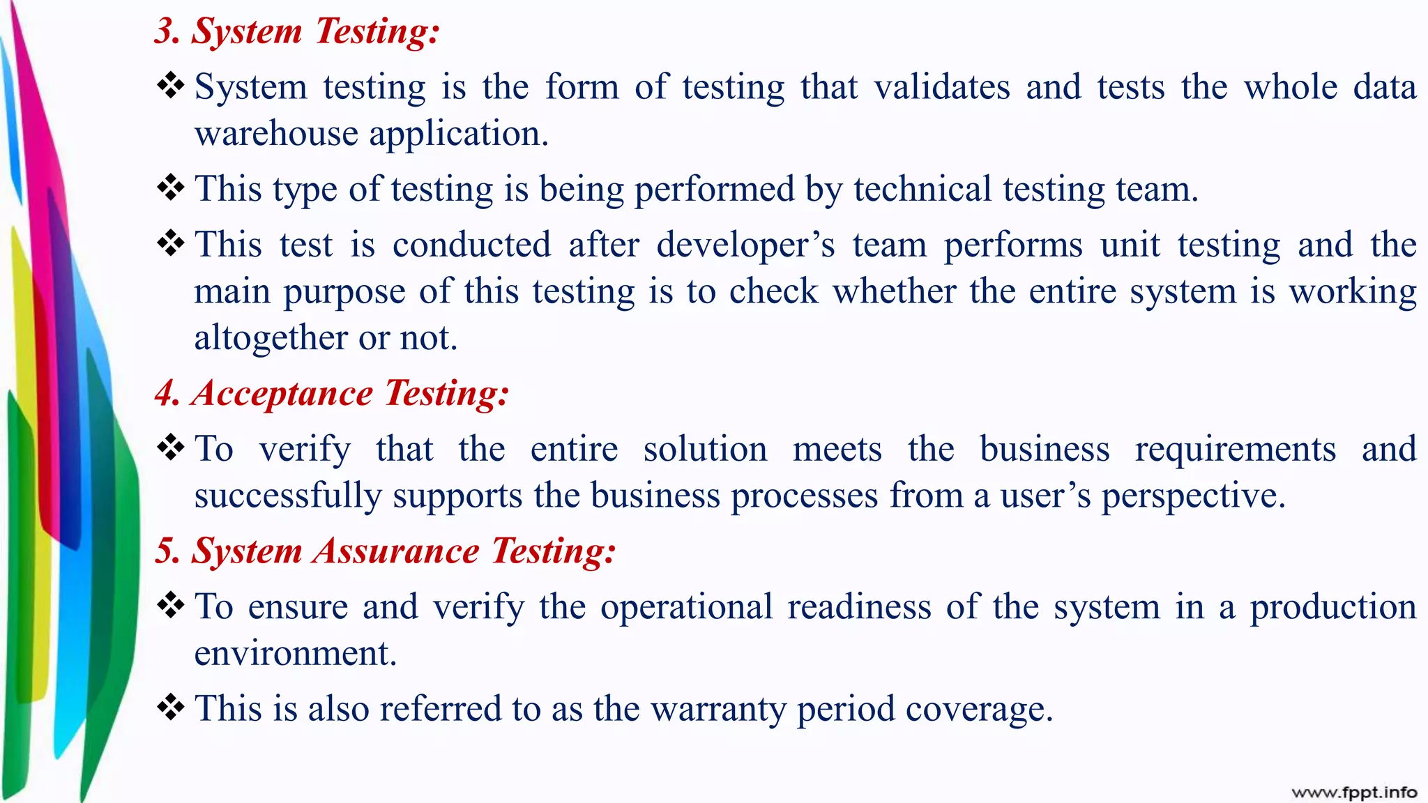 3. System Testing:
 System testing is the form of testing that validates and tests the whole data
warehouse application.
 This type of testing is being performed by technical testing team.
 This test is conducted after developer’s team performs unit testing and the
main purpose of this testing is to check whether the entire system is working
altogether or not.
4. Acceptance Testing:
 To verify that the entire solution meets the business requirements and
successfully supports the business processes from a user’s perspective.
5. System Assurance Testing:
 To ensure and verify the operational readiness of the system in a production
environment.
 This is also referred to as the warranty period coverage.
 