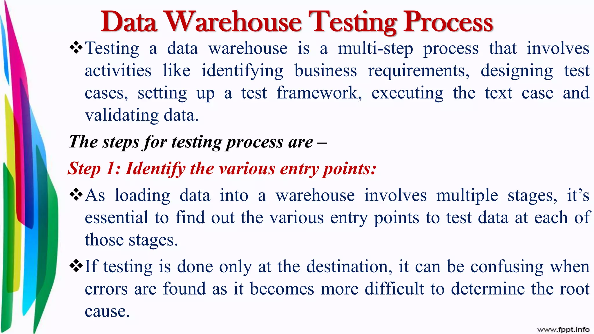 Data Warehouse Testing Process
Testing a data warehouse is a multi-step process that involves
activities like identifying business requirements, designing test
cases, setting up a test framework, executing the text case and
validating data.
The steps for testing process are –
Step 1: Identify the various entry points:
As loading data into a warehouse involves multiple stages, it’s
essential to find out the various entry points to test data at each of
those stages.
If testing is done only at the destination, it can be confusing when
errors are found as it becomes more difficult to determine the root
cause.
 